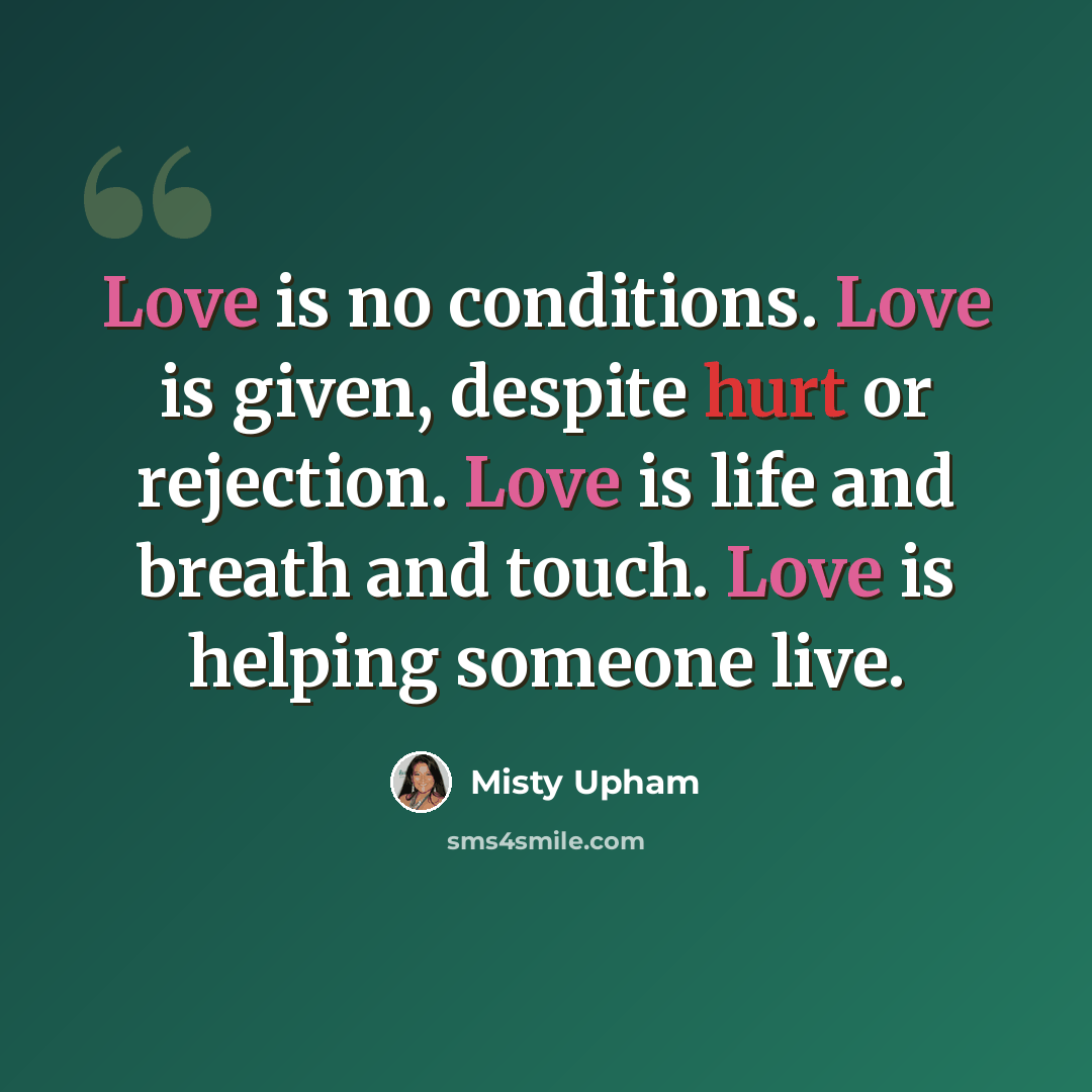 “Love is no conditions. Love is given, despite hurt or rejection. Love is life and breath and touch. Love is helping someone live.” quote by Misty Upham