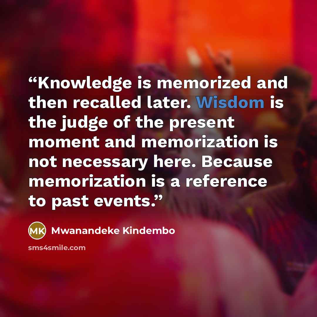 “Knowledge is memorized and then recalled later. Wisdom is the judge of the present moment and memorization is not necessary here. Because memorization is a reference to past events.” quote by Mwanandeke Kindembo