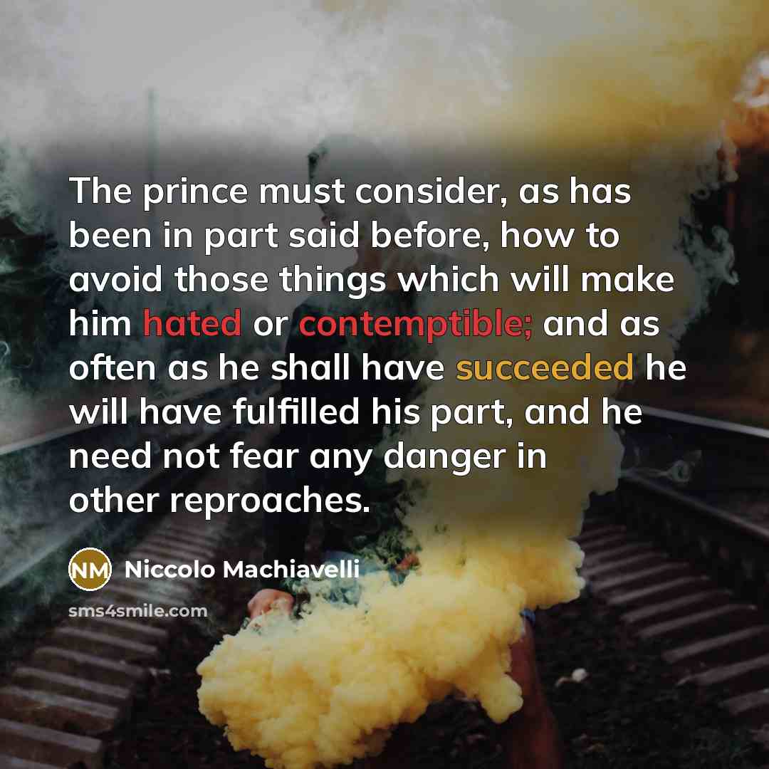 “The prince must consider, as has been in part said before, how to avoid those things which will make him hated or contemptible; and as often as he shall have succeeded he will have fulfilled his part, and he need not fear any danger in other reproaches.” quote by Niccolo Machiavelli