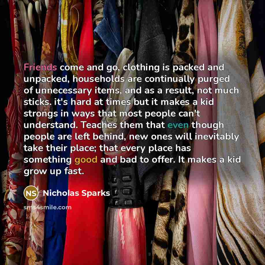 “Friends come and go, clothing is packed and unpacked, households are continually purged of unnecessary items, and as a result, not much sticks. it's hard at times but it makes a kid strongs in ways that most people can't understand. Teaches them that even though people are left behind, new ones…” quote by Nicholas Sparks