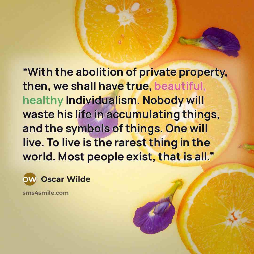 “With the abolition of private property, then, we shall have true, beautiful, healthy Individualism. Nobody will waste his life in accumulating things, and the symbols of things. One will live. To live is the rarest thing in the world. Most people exist, that is all.” quote by Oscar Wilde