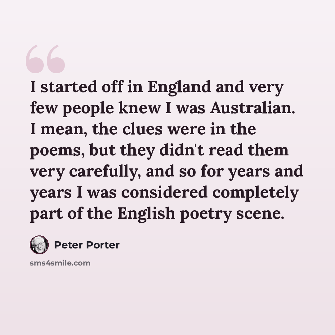 “I started off in England and very few people knew I was Australian. I mean, the clues were in the poems, but they didn't read them very carefully, and so for years and years I was considered completely part of the English poetry scene.” quote by Peter Porter