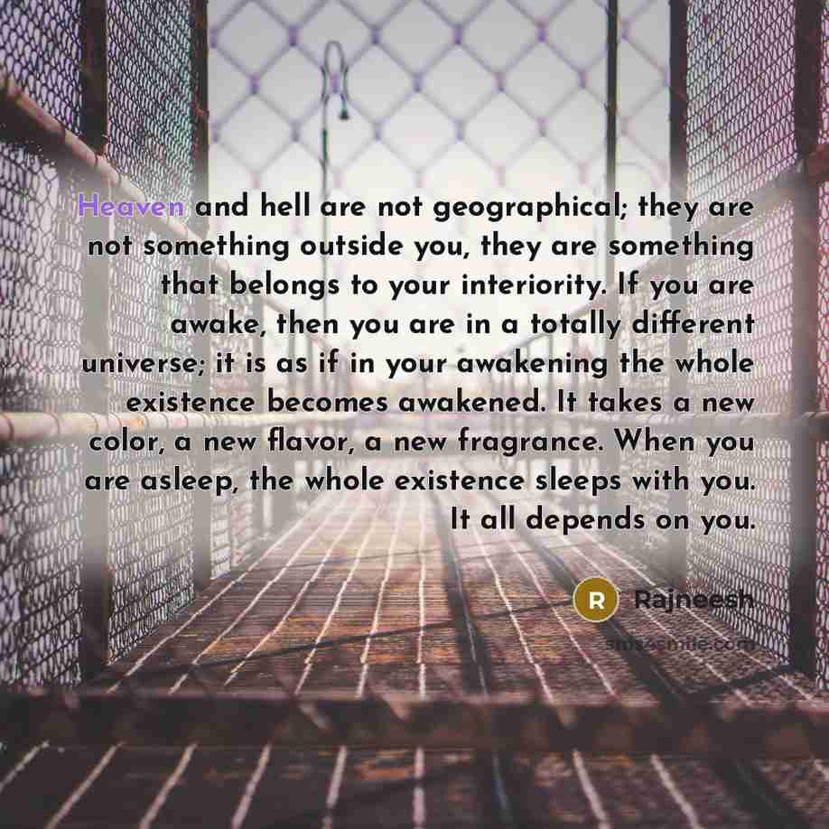 “Heaven and hell are not geographical; they are not something outside you, they are something that belongs to your interiority. If you are awake, then you are in a totally different universe; it is as if in your awakening the whole existence becomes awakened. It takes a new color, a new flavor, a…” quote by Rajneesh