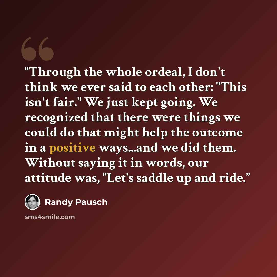 “Through the whole ordeal, I don't think we ever said to each other: "This isn't fair." We just kept going. We recognized that there were things we could do that might help the outcome in a positive ways...and we did them. Without saying it in words, our attitude was, "Let's saddle up and ride.” quote by Randy Pausch