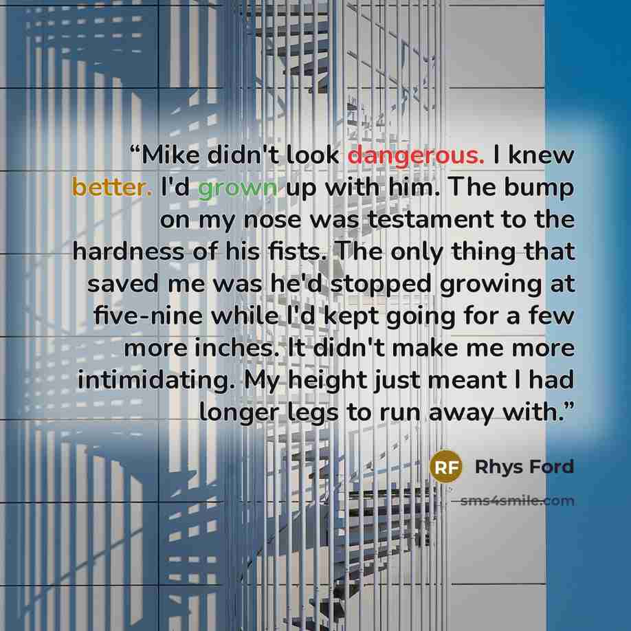“Mike didn't look dangerous. I knew better. I'd grown up with him. The bump on my nose was testament to the hardness of his fists. The only thing that saved me was he'd stopped growing at five-nine while I'd kept going for a few more inches. It didn't make me more intimidating. My height just meant…” quote by Rhys Ford