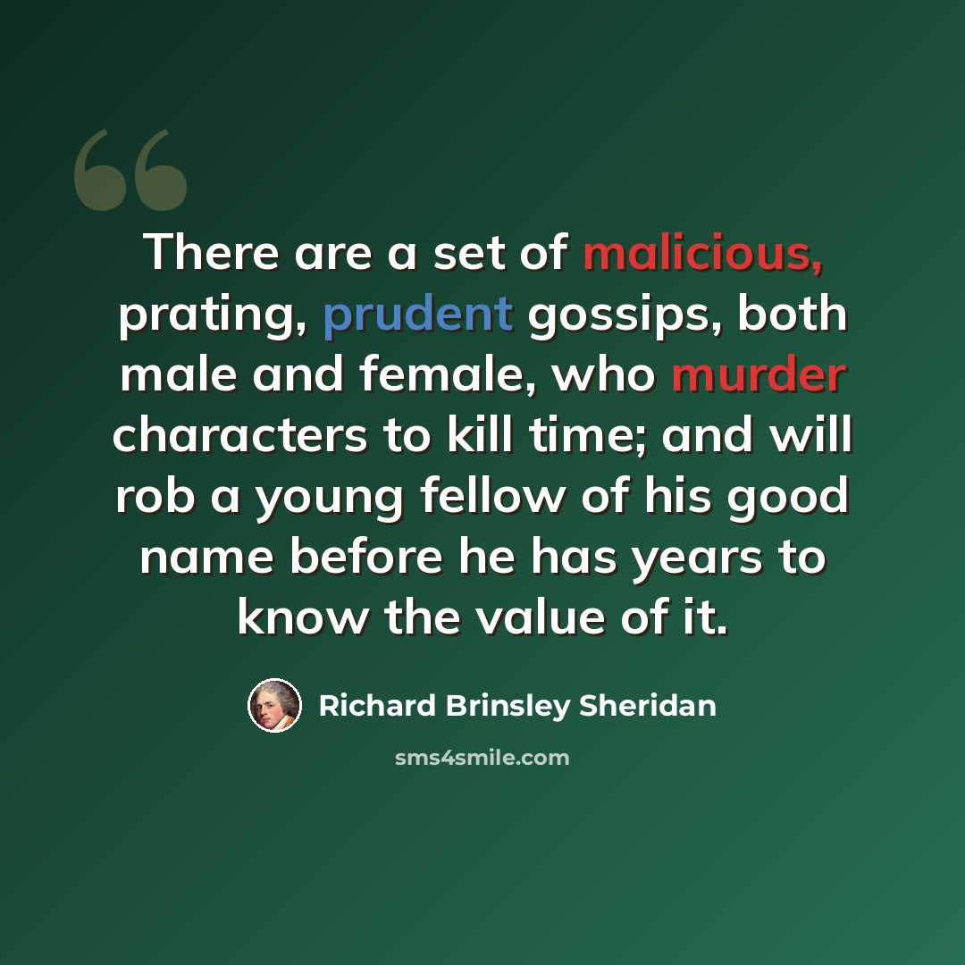 “There are a set of malicious, prating, prudent gossips, both male and female, who murder characters to kill time; and will rob a young fellow of his good name before he has years to know the value of it.” quote by Richard Brinsley Sheridan