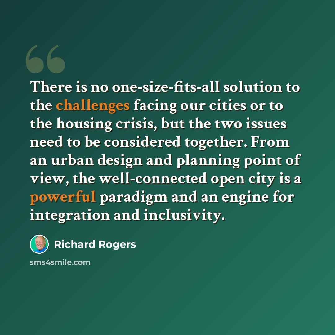 “There is no one-size-fits-all solution to the challenges facing our cities or to the housing crisis, but the two issues need to be considered together. From an urban design and planning point of view, the well-connected open city is a powerful paradigm and an engine for integration and inclusivity.” quote by Richard Rogers
