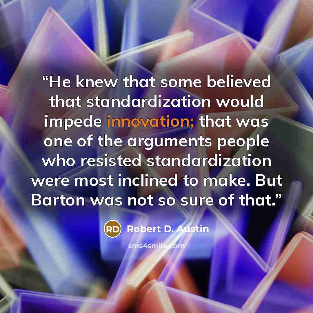 “He knew that some believed that standardization would impede innovation; that was one of the arguments people who resisted standardization were most inclined to make. But Barton was not so sure of that.” quote by Robert D. Austin