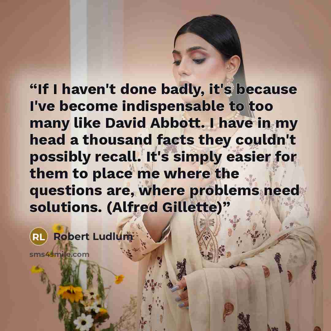 “If I haven't done badly, it's because I've become indispensable to too many like David Abbott. I have in my head a thousand facts they couldn't possibly recall. It's simply easier for them to place me where the questions are, where problems need solutions. (Alfred Gillette)” quote by Robert Ludlum