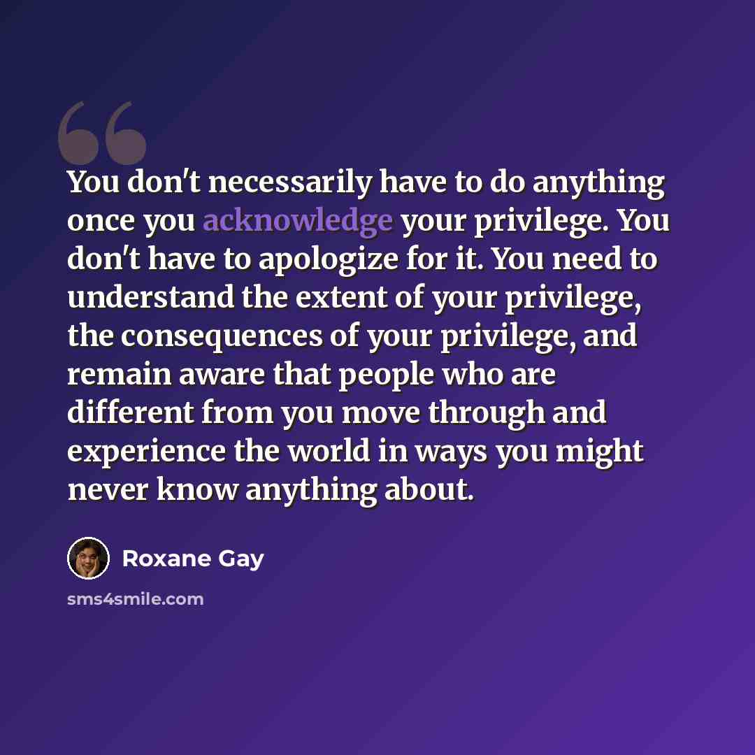 “You don't necessarily have to do anything once you acknowledge your privilege. You don't have to apologize for it. You need to understand the extent of your privilege, the consequences of your privilege, and remain aware that people who are different from you move through and experience the world…” quote by Roxane Gay