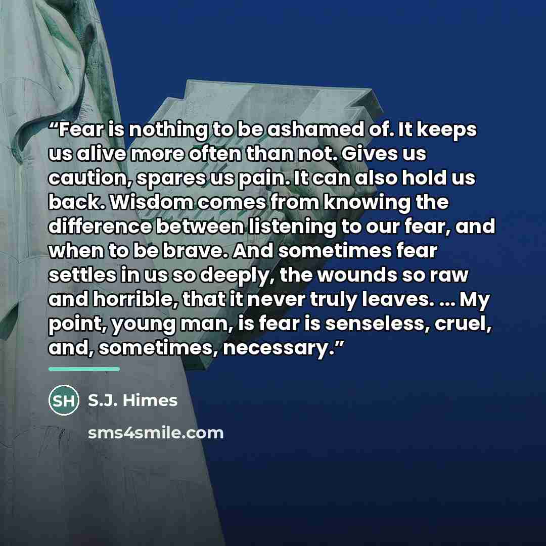 “Fear is nothing to be ashamed of. It keeps us alive more often than not. Gives us caution, spares us pain. It can also hold us back. Wisdom comes from knowing the difference between listening to our fear, and when to be brave. And sometimes fear settles in us so deeply, the wounds so raw and…” quote by S.J. Himes