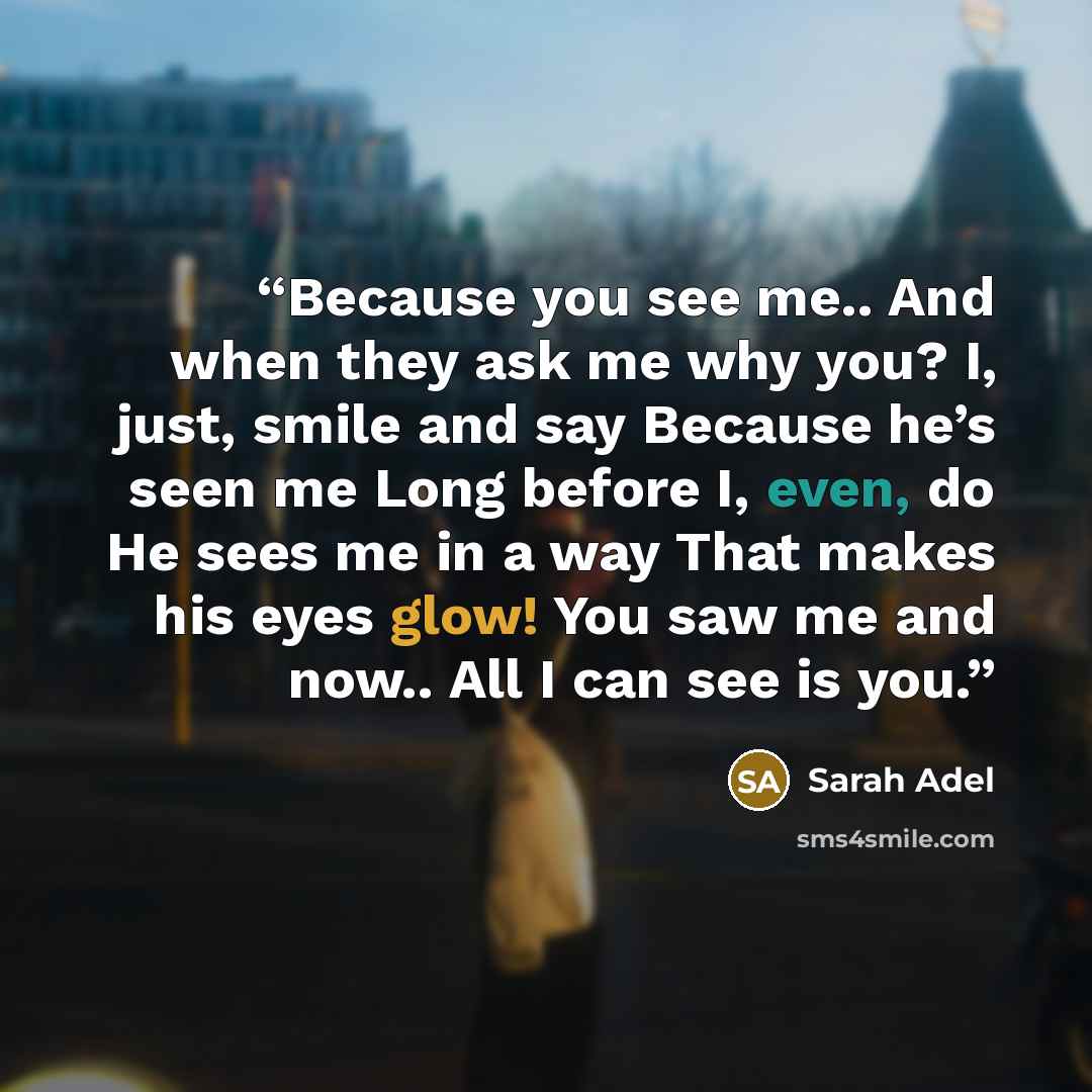 “Because you see me.. And when they ask me why you? I, just, smile and say Because he’s seen me Long before I, even, do He sees me in a way That makes his eyes glow! You saw me and now.. All I can see is you.” quote by Sarah Adel