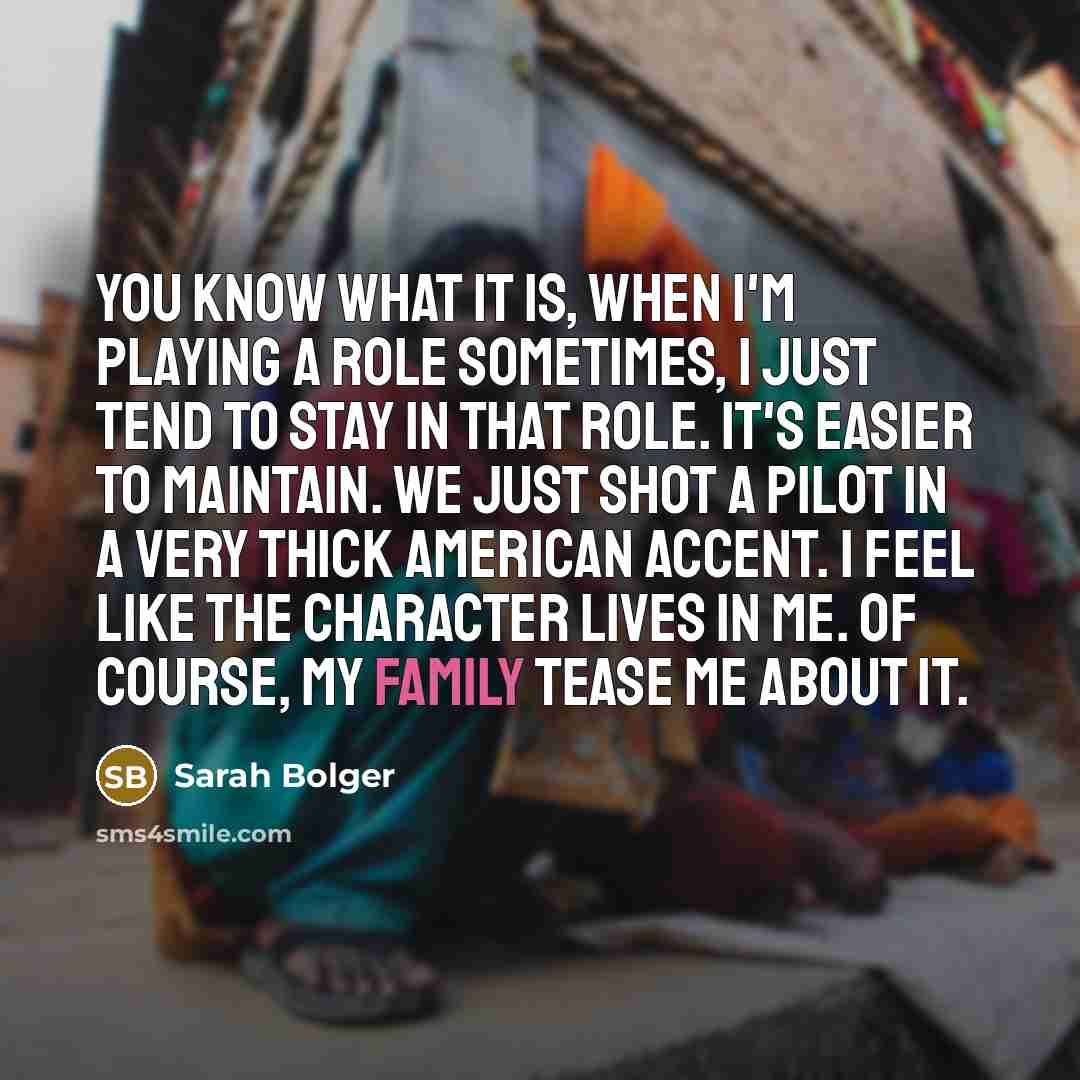 “You know what it is, when I'm playing a role sometimes, I just tend to stay in that role. It's easier to maintain. We just shot a pilot in a very thick American accent. I feel like the character lives in me. Of course, my family tease me about it.” quote by Sarah Bolger