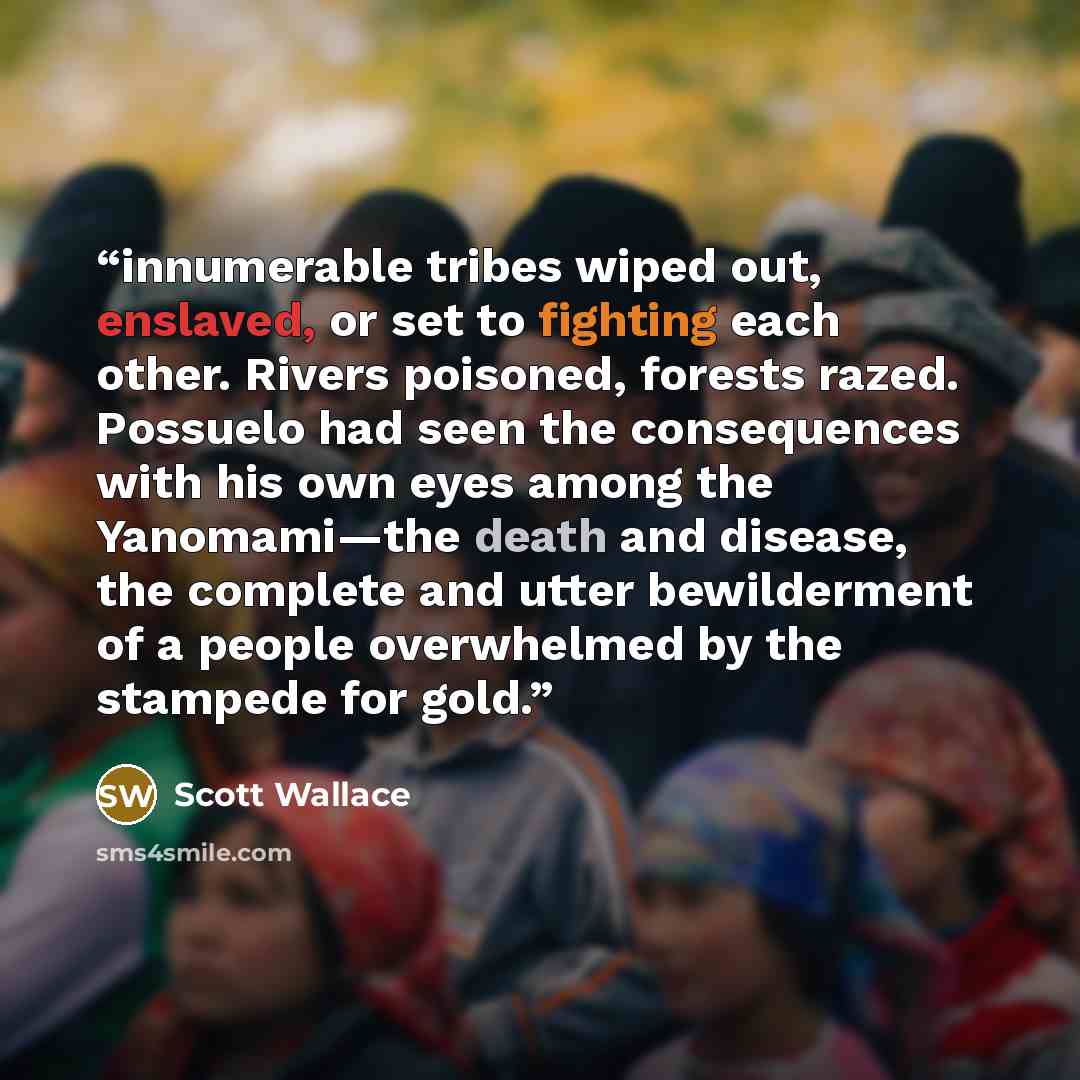 “innumerable tribes wiped out, enslaved, or set to fighting each other. Rivers poisoned, forests razed. Possuelo had seen the consequences with his own eyes among the Yanomami—the death and disease, the complete and utter bewilderment of a people overwhelmed by the stampede for gold.” quote by Scott Wallace