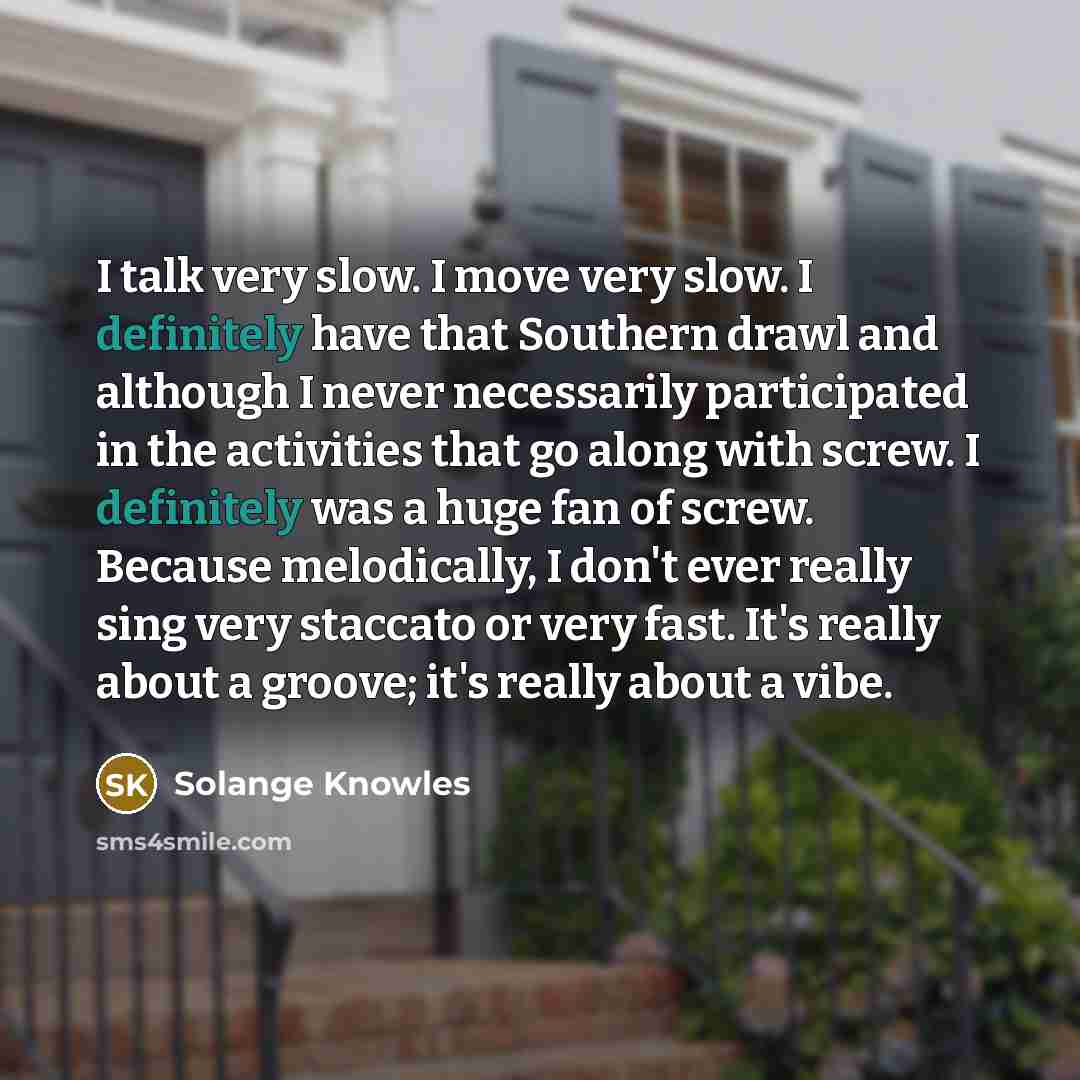 “I talk very slow. I move very slow. I definitely have that Southern drawl and although I never necessarily participated in the activities that go along with screw. I definitely was a huge fan of screw. Because melodically, I don't ever really sing very staccato or very fast. It's really about a…” quote by Solange Knowles