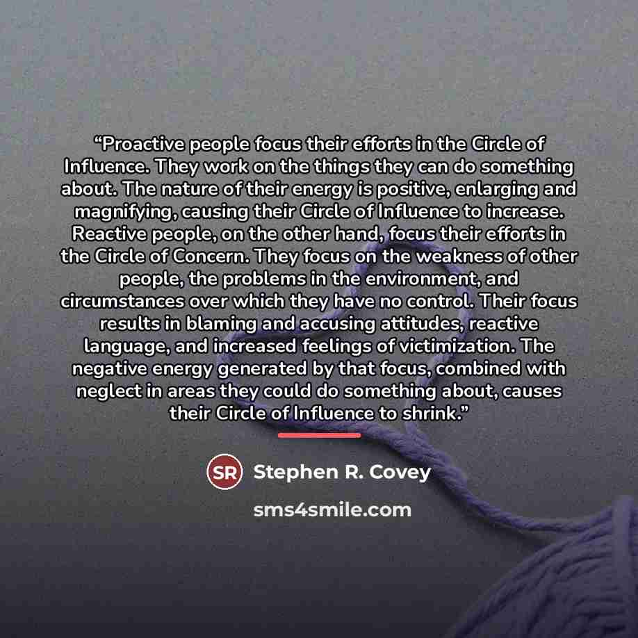 “Proactive people focus their efforts in the Circle of Influence. They work on the things they can do something about. The nature of their energy is positive, enlarging and magnifying, causing their Circle of Influence to increase. Reactive people, on the other hand, focus their efforts in the…” quote by Stephen R. Covey
