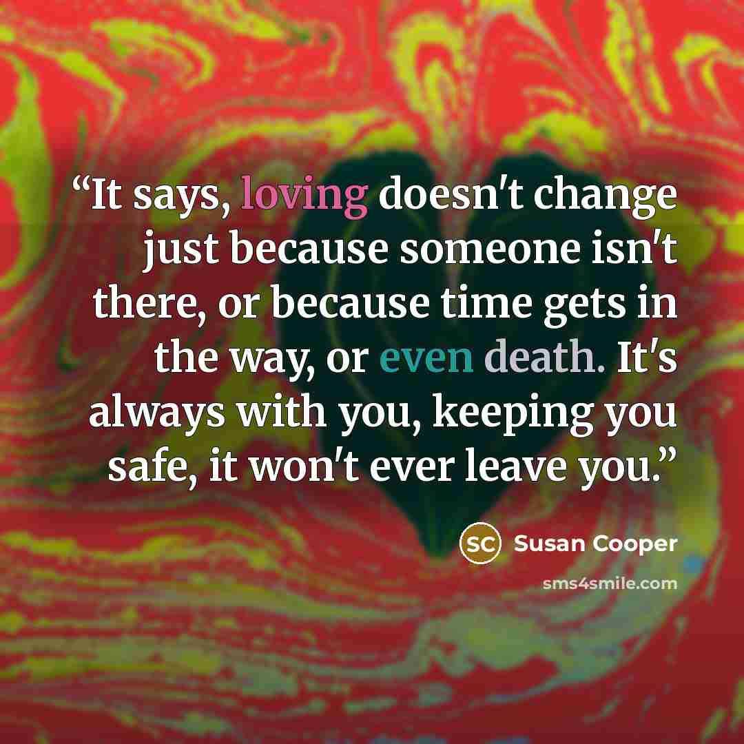 “It says, loving doesn't change just because someone isn't there, or because time gets in the way, or even death. It's always with you, keeping you safe, it won't ever leave you.” quote by Susan Cooper