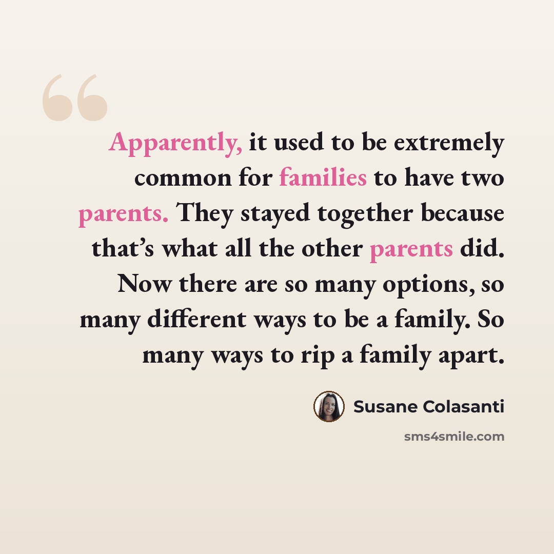 “Apparently, it used to be extremely common for families to have two parents. They stayed together because that’s what all the other parents did. Now there are so many options, so many different ways to be a family. So many ways to rip a family apart.” quote by Susane Colasanti
