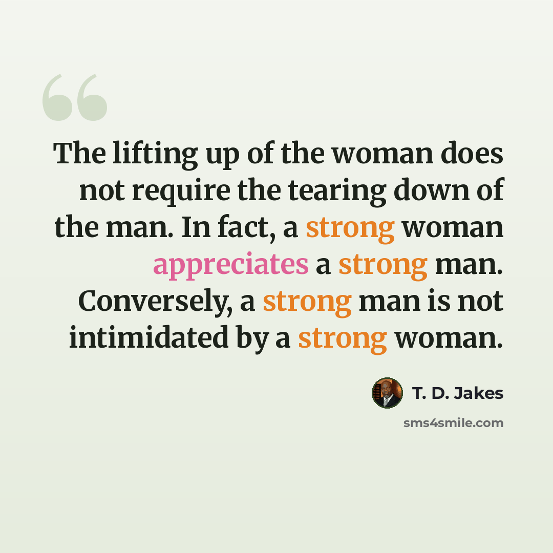 “The lifting up of the woman does not require the tearing down of the man. In fact, a strong woman appreciates a strong man. Conversely, a strong man is not intimidated by a strong woman.” quote by T. D. Jakes