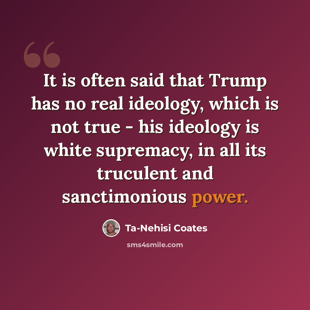 “It is often said that Trump has no real ideology, which is not true - his ideology is white supremacy, in all its truculent and sanctimonious power.” quote by Ta-Nehisi Coates