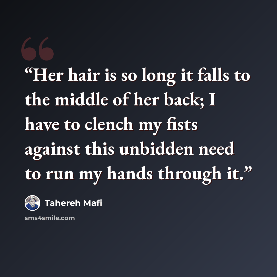 “Her hair is so long it falls to the middle of her back; I have to clench my fists against this unbidden need to run my hands through it.” quote by Tahereh Mafi