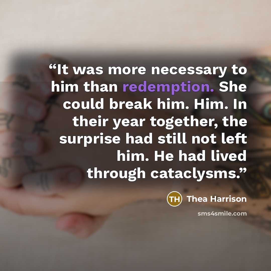“It was more necessary to him than redemption. She could break him. Him. In their year together, the surprise had still not left him. He had lived through cataclysms.” quote by Thea Harrison