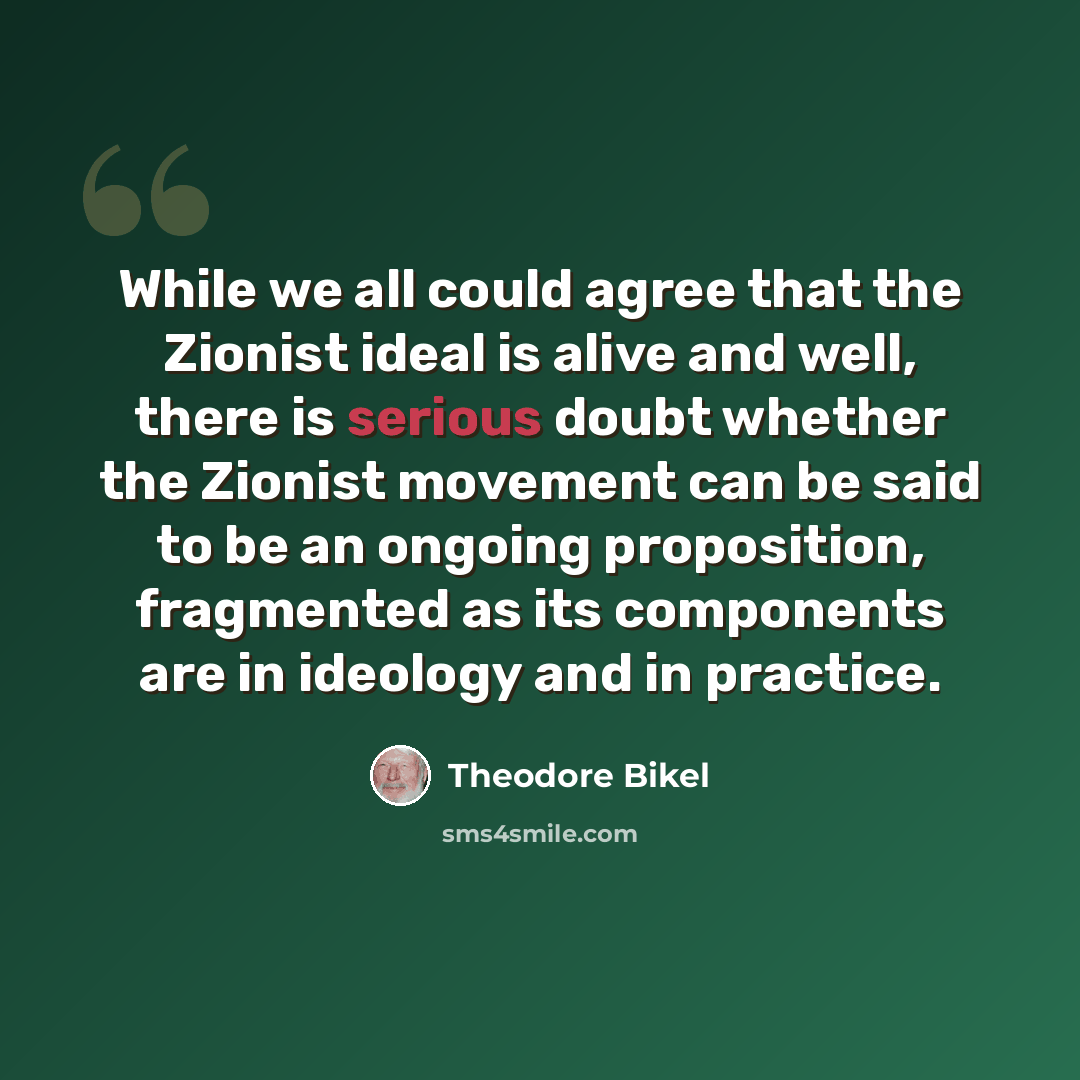 “While we all could agree that the Zionist ideal is alive and well, there is serious doubt whether the Zionist movement can be said to be an ongoing proposition, fragmented as its components are in ideology and in practice.” quote by Theodore Bikel