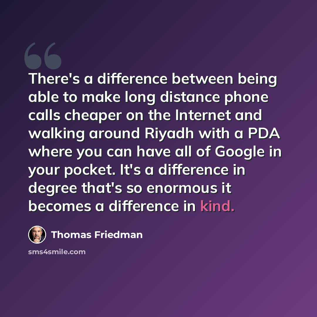 “There's a difference between being able to make long distance phone calls cheaper on the Internet and walking around Riyadh with a PDA where you can have all of Google in your pocket. It's a difference in degree that's so enormous it becomes a difference in kind.” quote by Thomas Friedman