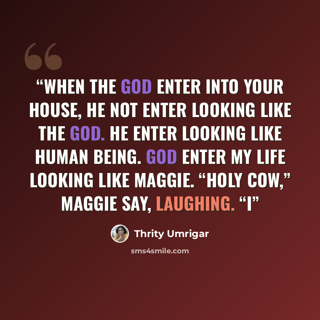 “When the God enter into your house, he not enter looking like the God. He enter looking like human being. God enter my life looking like Maggie. “Holy cow,” Maggie say, laughing. “I” quote by Thrity Umrigar