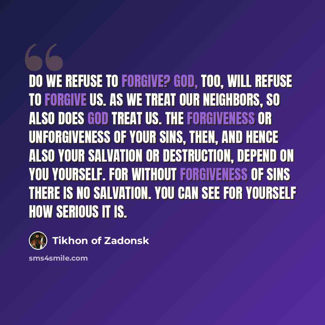 “Do we refuse to forgive? God, too, will refuse to forgive us. As we treat our neighbors, so also does God treat us. The forgiveness or unforgiveness of your sins, then, and hence also your salvation or destruction, depend on you yourself. For without forgiveness of sins there is no salvation. You…” quote by Tikhon of Zadonsk