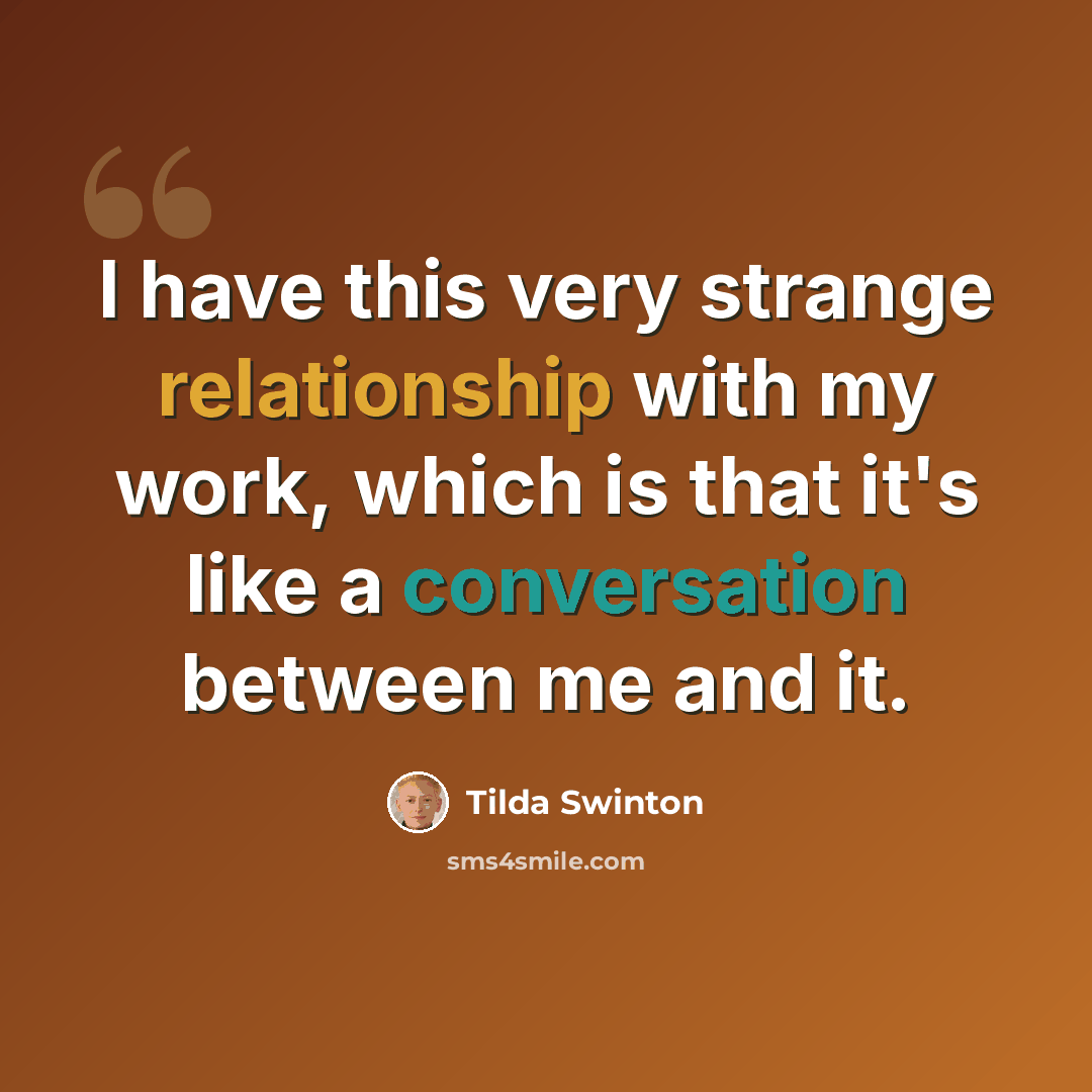 “I have this very strange relationship with my work, which is that it's like a conversation between me and it.” quote by Tilda Swinton