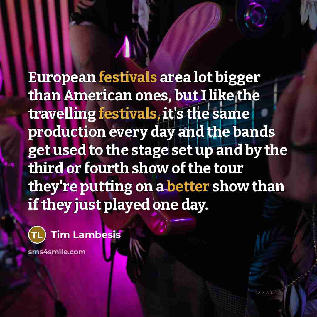 “European festivals area lot bigger than American ones, but I like the travelling festivals, it's the same production every day and the bands get used to the stage set up and by the third or fourth show of the tour they're putting on a better show than if they just played one day.” quote by Tim Lambesis