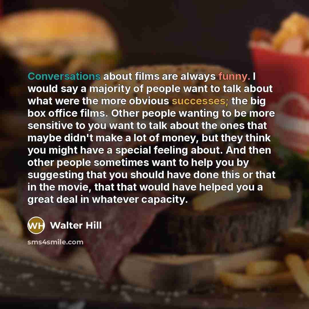 “Conversations about films are always funny. I would say a majority of people want to talk about what were the more obvious successes; the big box office films. Other people wanting to be more sensitive to you want to talk about the ones that maybe didn't make a lot of money, but they think you…” quote by Walter Hill