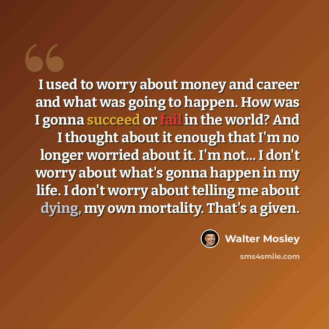 “I used to worry about money and career and what was going to happen. How was I gonna succeed or fail in the world? And I thought about it enough that I'm no longer worried about it. I'm not... I don't worry about what's gonna happen in my life. I don't worry about telling me about dying, my own…” quote by Walter Mosley
