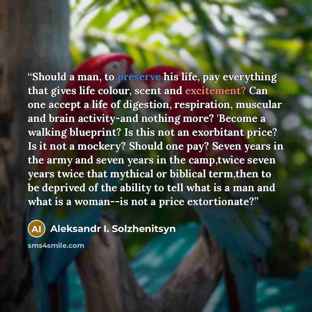 “Should a man, to preserve his life, pay everything that gives life colour, scent and excitement? Can one accept a life of digestion, respiration, muscular and brain activity-and nothing more? 'Become a walking blueprint? Is this not an exorbitant price? Is it not a mockery? Should one pay? Seven…” quote by Aleksandr I. Solzhenitsyn