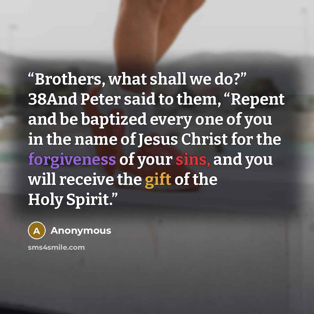 “Brothers, what shall we do?” 38And Peter said to them, “Repent and be baptized every one of you in the name of Jesus Christ for the forgiveness of your sins, and you will receive the gift of the Holy Spirit.” quote by Anonymous