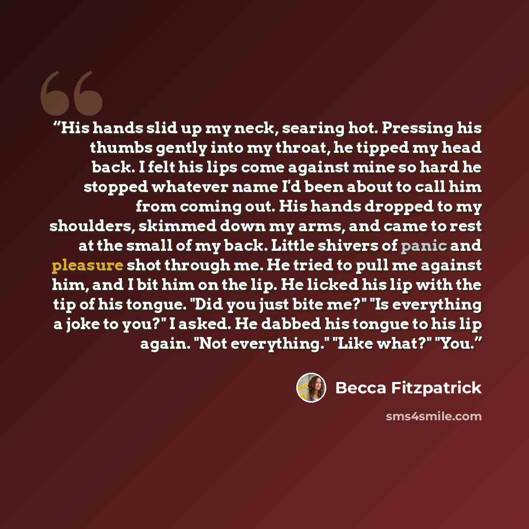 “His hands slid up my neck, searing hot. Pressing his thumbs gently into my throat, he tipped my head back. I felt his lips come against mine so hard he stopped whatever name I'd been about to call him from coming out. His hands dropped to my shoulders, skimmed down my arms, and came to rest at the…” quote by Becca Fitzpatrick