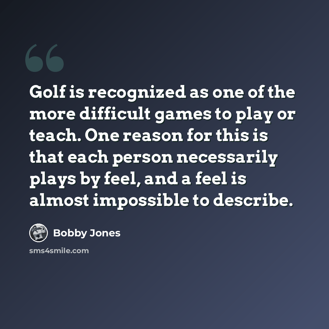 “Golf is recognized as one of the more difficult games to play or teach. One reason for this is that each person necessarily plays by feel, and a feel is almost impossible to describe.” quote by Bobby Jones