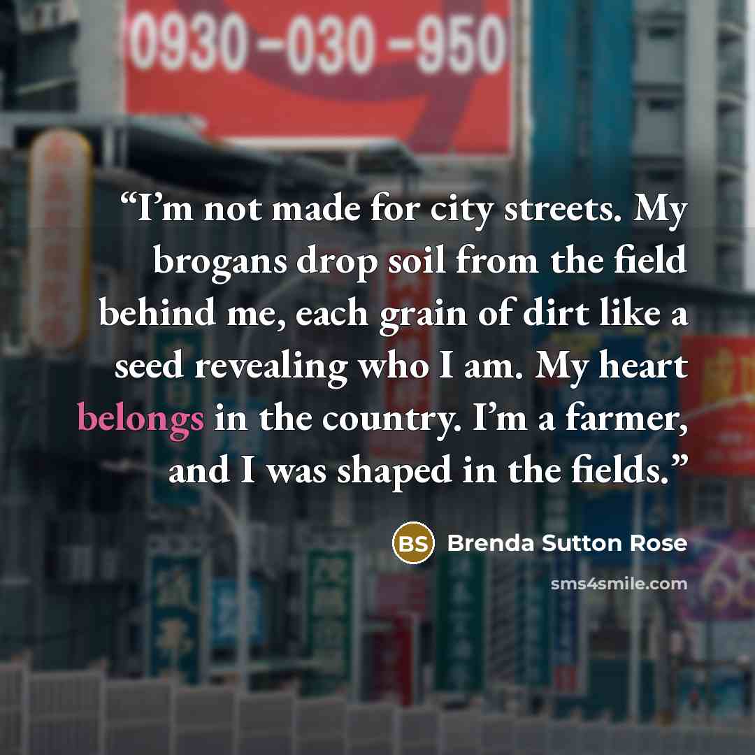 “I’m not made for city streets. My brogans drop soil from the field behind me, each grain of dirt like a seed revealing who I am. My heart belongs in the country. I’m a farmer, and I was shaped in the fields.” quote by Brenda Sutton Rose