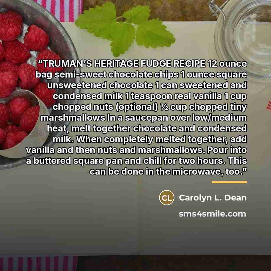 “TRUMAN’S HERITAGE FUDGE RECIPE 12 ounce bag semi-sweet chocolate chips 1 ounce square unsweetened chocolate 1 can sweetened and condensed milk 1 teaspoon real vanilla 1 cup chopped nuts (optional) ½ cup chopped tiny marshmallows In a saucepan over low/medium heat, melt together chocolate and…” quote by Carolyn L. Dean