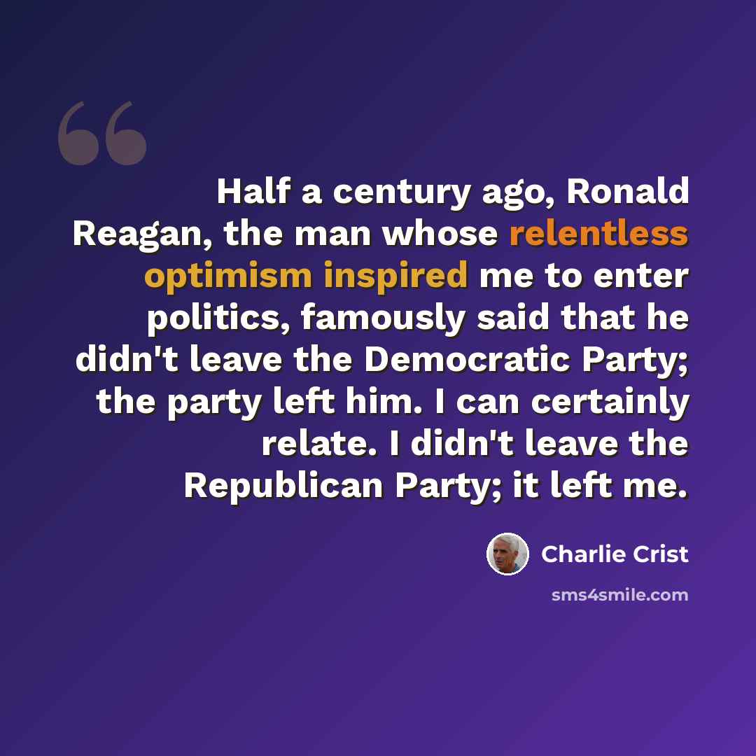 “Half a century ago, Ronald Reagan, the man whose relentless optimism inspired me to enter politics, famously said that he didn't leave the Democratic Party; the party left him. I can certainly relate. I didn't leave the Republican Party; it left me.” quote by Charlie Crist