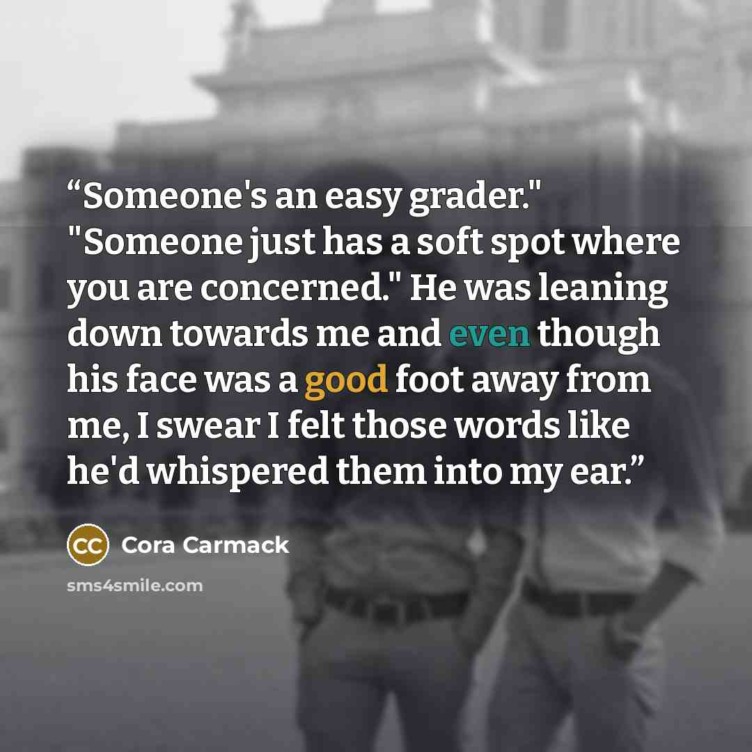 “Someone's an easy grader." "Someone just has a soft spot where you are concerned." He was leaning down towards me and even though his face was a good foot away from me, I swear I felt those words like he'd whispered them into my ear.” quote by Cora Carmack