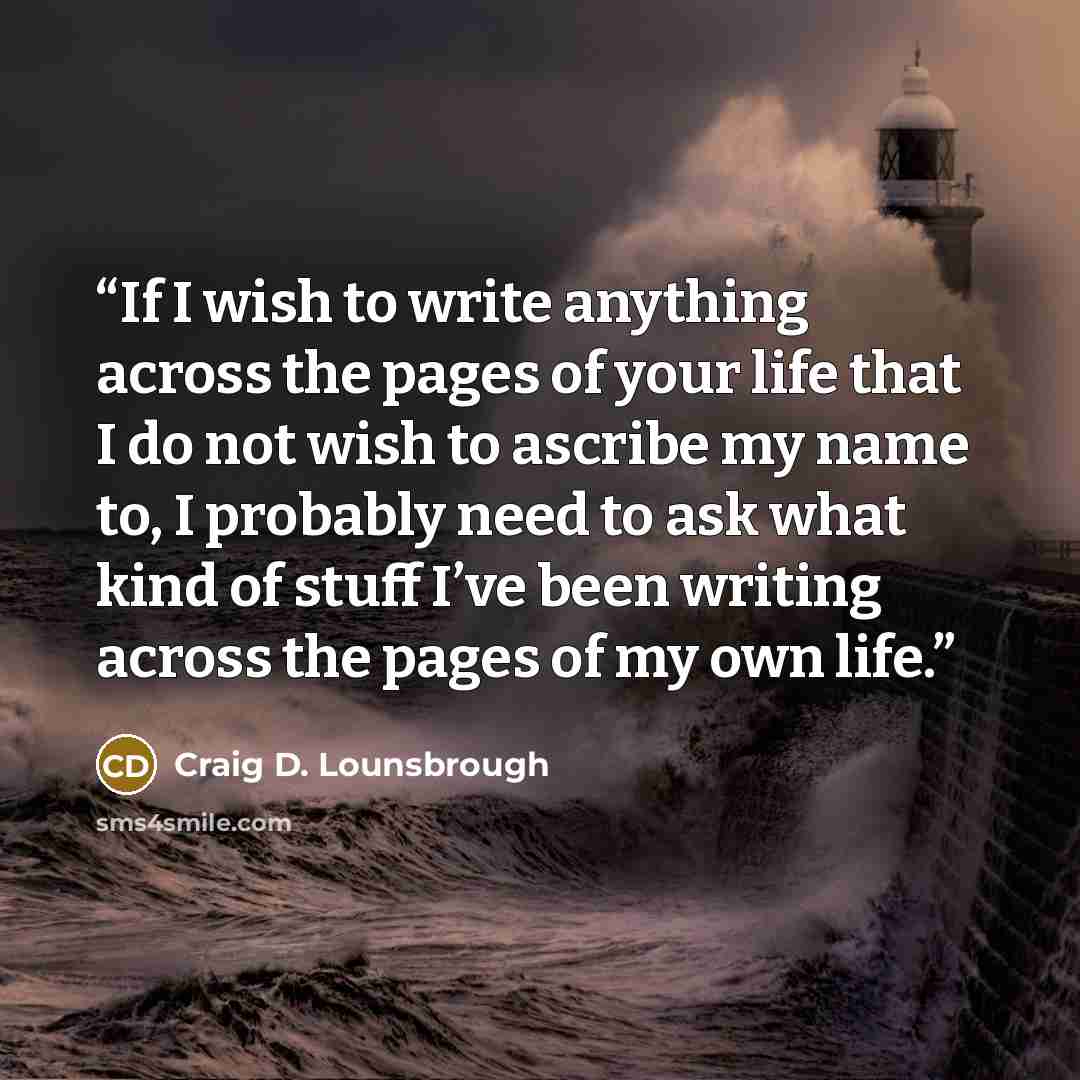 “If I wish to write anything across the pages of your life that I do not wish to ascribe my name to, I probably need to ask what kind of stuff I’ve been writing across the pages of my own life.” quote by Craig D. Lounsbrough