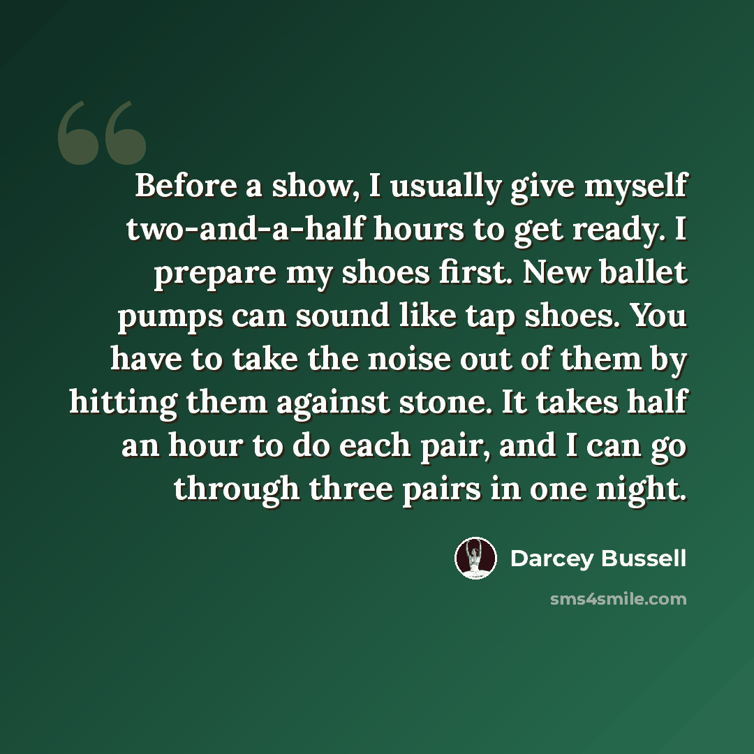 “Before a show, I usually give myself two-and-a-half hours to get ready. I prepare my shoes first. New ballet pumps can sound like tap shoes. You have to take the noise out of them by hitting them against stone. It takes half an hour to do each pair, and I can go through three pairs in one night.” quote by Darcey Bussell