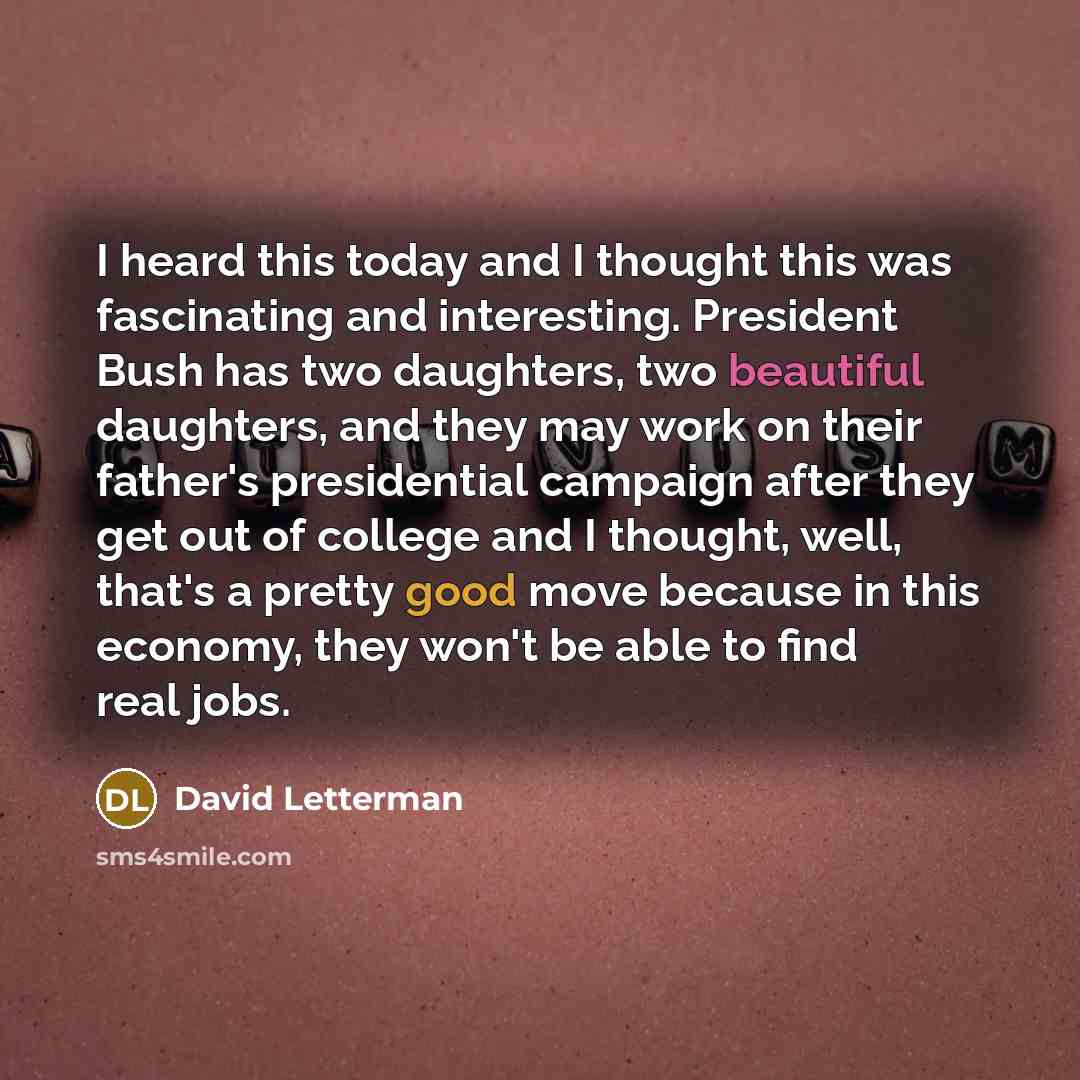 “I heard this today and I thought this was fascinating and interesting. President Bush has two daughters, two beautiful daughters, and they may work on their father's presidential campaign after they get out of college and I thought, well, that's a pretty good move because in this economy, they…” quote by David Letterman