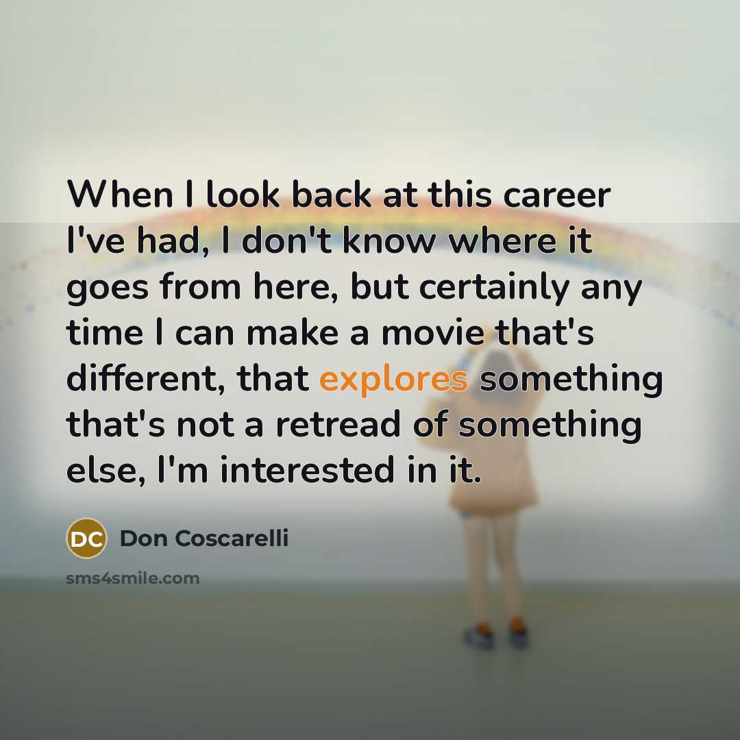 “When I look back at this career I've had, I don't know where it goes from here, but certainly any time I can make a movie that's different, that explores something that's not a retread of something else, I'm interested in it.” quote by Don Coscarelli