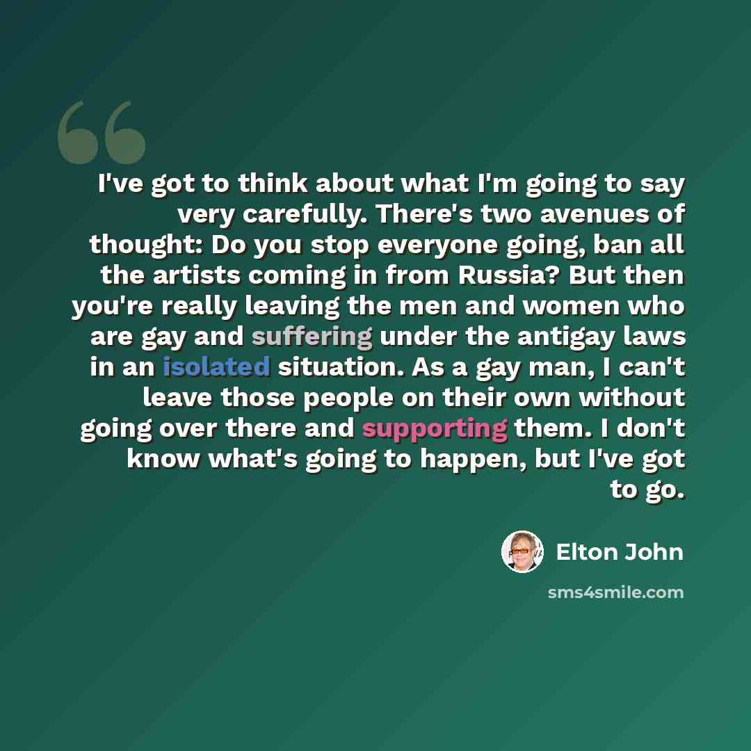 “I've got to think about what I'm going to say very carefully. There's two avenues of thought: Do you stop everyone going, ban all the artists coming in from Russia? But then you're really leaving the men and women who are gay and suffering under the antigay laws in an isolated situation. As a gay…” quote by Elton John