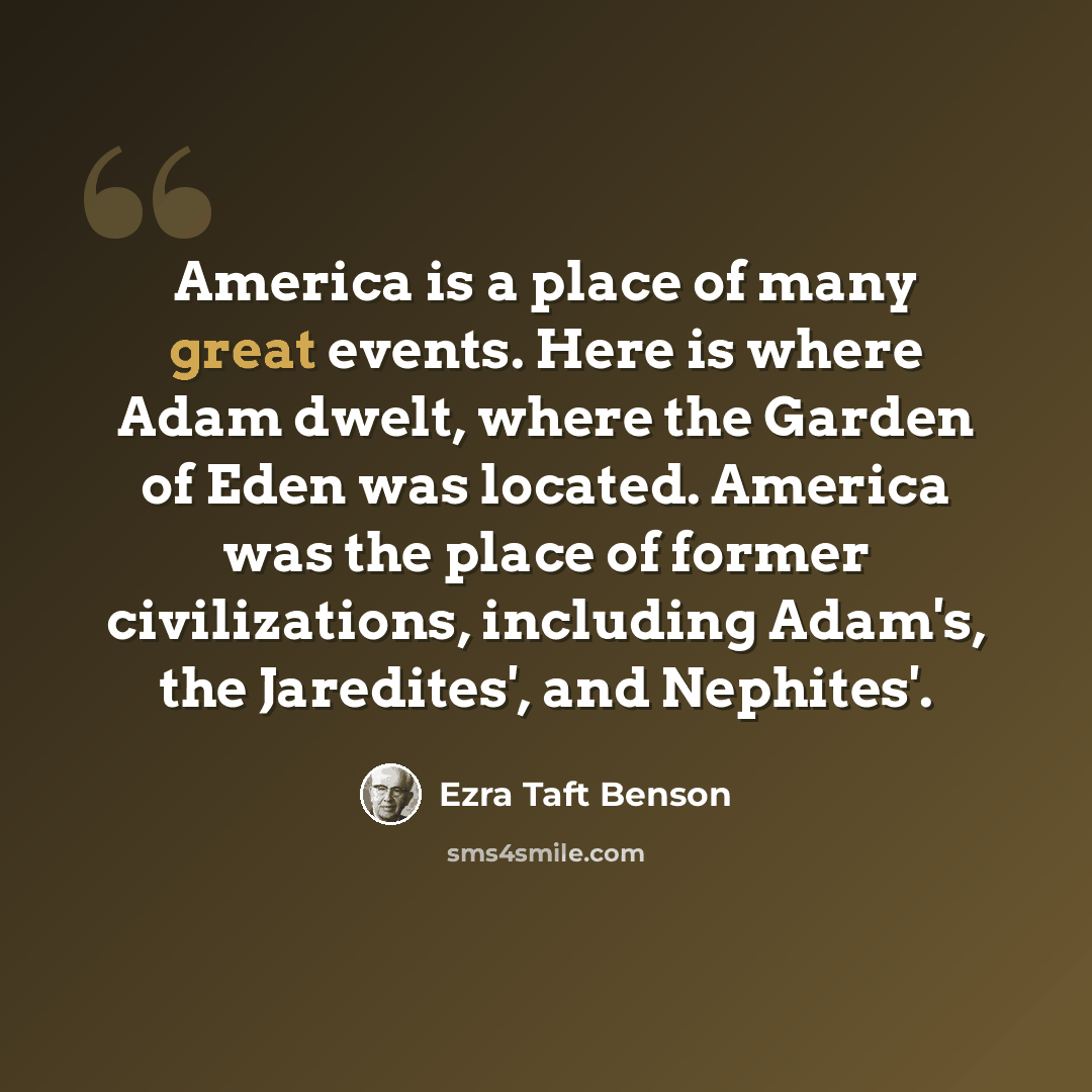 “America is a place of many great events. Here is where Adam dwelt, where the Garden of Eden was located. America was the place of former civilizations, including Adam's, the Jaredites', and Nephites'.” quote by Ezra Taft Benson
