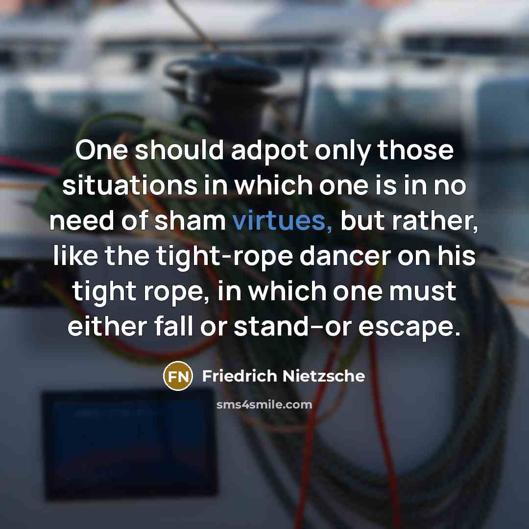 “One should adpot only those situations in which one is in no need of sham virtues, but rather, like the tight-rope dancer on his tight rope, in which one must either fall or stand--or escape.” quote by Friedrich Nietzsche
