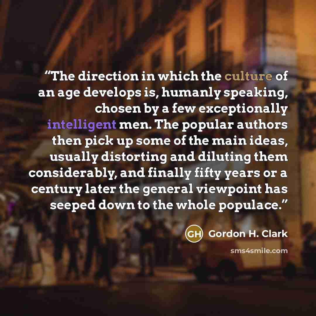 “The direction in which the culture of an age develops is, humanly speaking, chosen by a few exceptionally intelligent men. The popular authors then pick up some of the main ideas, usually distorting and diluting them considerably, and finally fifty years or a century later the general viewpoint…” quote by Gordon H. Clark